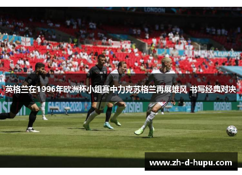 英格兰在1996年欧洲杯小组赛中力克苏格兰再展雄风 书写经典对决 英格兰在1996年欧洲杯小组赛中力克苏格兰再展雄风 书写经典对决