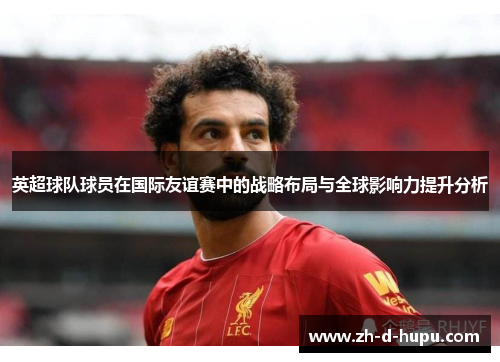 英超球队球员在国际友谊赛中的战略布局与全球影响力提升分析 英超球队球员在国际友谊赛中的战略布局与全球影响力提升分析