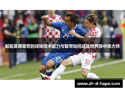 解密莫德里奇的球场技术能力与智慧如何成就世界级中场大师 解密莫德里奇的球场技术能力与智慧如何成就世界级中场大师