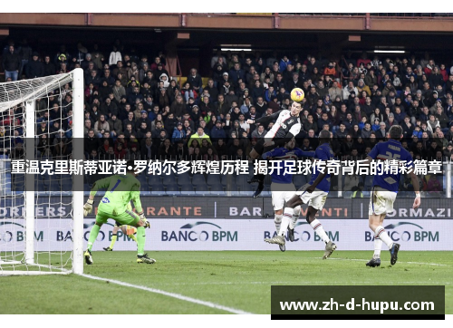 重温克里斯蒂亚诺·罗纳尔多辉煌历程 揭开足球传奇背后的精彩篇章