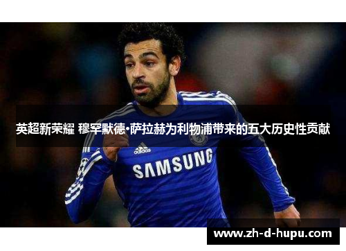 英超新荣耀 穆罕默德·萨拉赫为利物浦带来的五大历史性贡献 英超新荣耀 穆罕默德·萨拉赫为利物浦带来的五大历史性贡献