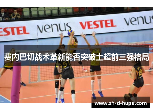费内巴切战术革新能否突破土超前三强格局 费内巴切战术革新能否突破土超前三强格局