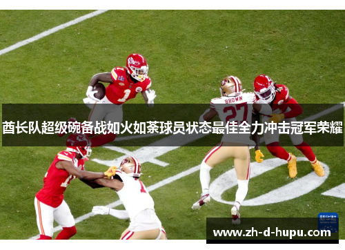 酋长队超级碗备战如火如荼球员状态最佳全力冲击冠军荣耀 酋长队超级碗备战如火如荼球员状态最佳全力冲击冠军荣耀