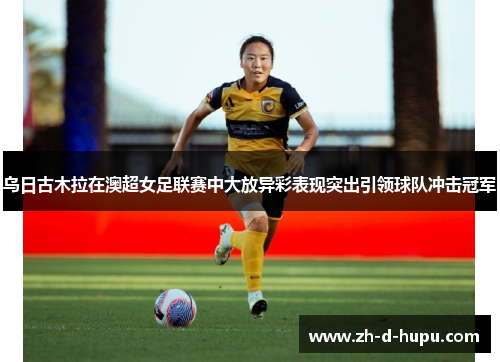 乌日古木拉在澳超女足联赛中大放异彩表现突出引领球队冲击冠军 乌日古木拉在澳超女足联赛中大放异彩表现突出引领球队冲击冠军