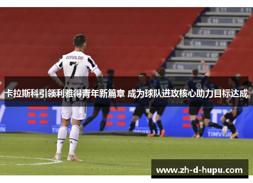 卡拉斯科引领利雅得青年新篇章 成为球队进攻核心助力目标达成 卡拉斯科引领利雅得青年新篇章 成为球队进攻核心助力目标达成