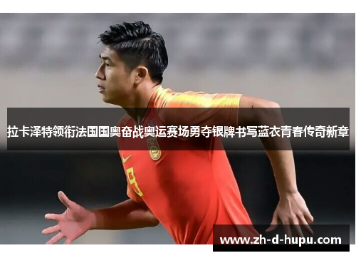 拉卡泽特领衔法国国奥奋战奥运赛场勇夺银牌书写蓝衣青春传奇新章
