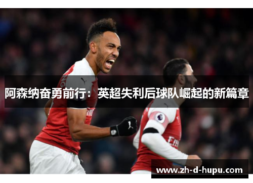 阿森纳奋勇前行：英超失利后球队崛起的新篇章