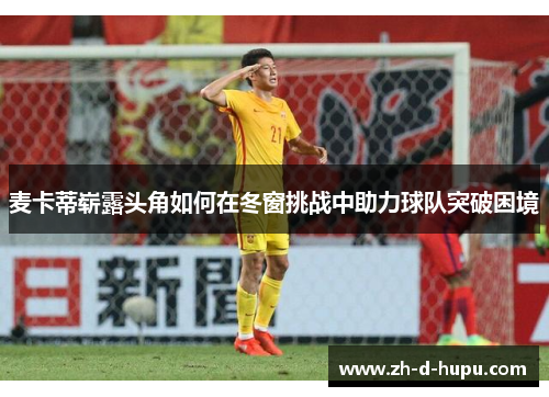麦卡蒂崭露头角如何在冬窗挑战中助力球队突破困境 麦卡蒂崭露头角如何在冬窗挑战中助力球队突破困境