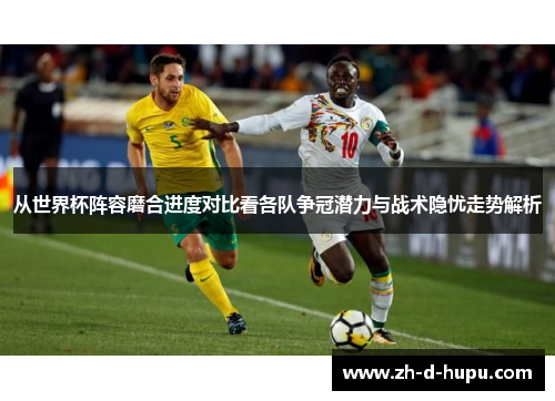 从世界杯阵容磨合进度对比看各队争冠潜力与战术隐忧走势解析 从世界杯阵容磨合进度对比看各队争冠潜力与战术隐忧走势解析