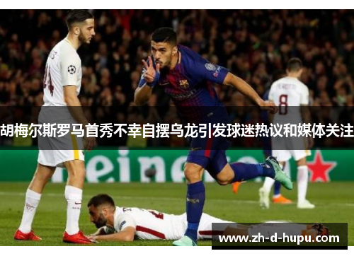 胡梅尔斯罗马首秀不幸自摆乌龙引发球迷热议和媒体关注 胡梅尔斯罗马首秀不幸自摆乌龙引发球迷热议和媒体关注