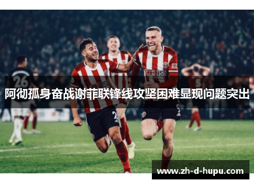 阿彻孤身奋战谢菲联锋线攻坚困难显现问题突出 阿彻孤身奋战谢菲联锋线攻坚困难显现问题突出