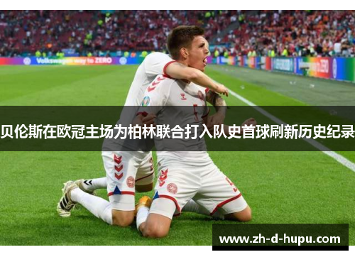 贝伦斯在欧冠主场为柏林联合打入队史首球刷新历史纪录 贝伦斯在欧冠主场为柏林联合打入队史首球刷新历史纪录