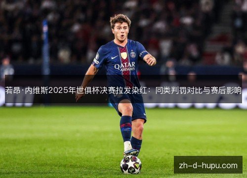 若昂·内维斯2025年世俱杯决赛拉发染红：同类判罚对比与赛后影响